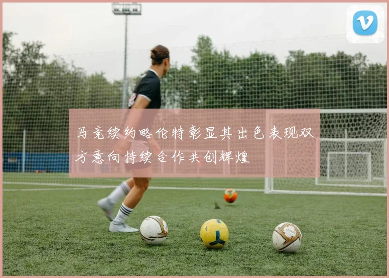 马竞续约略伦特彰显其出色表现双方意向持续合作共创辉煌