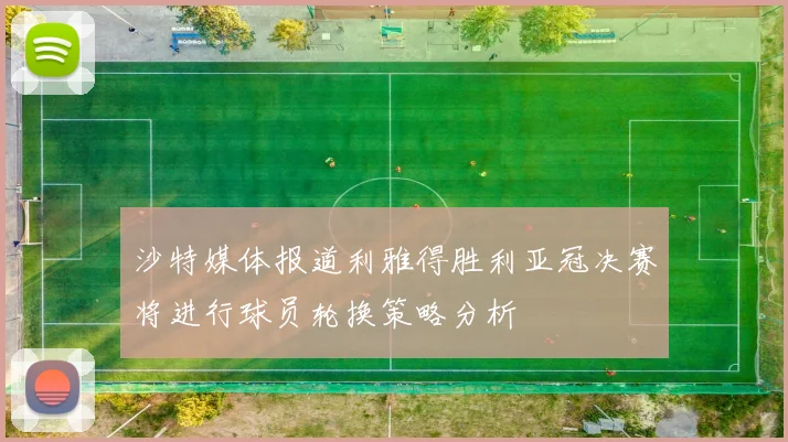 沙特媒体报道利雅得胜利亚冠决赛将进行球员轮换策略分析