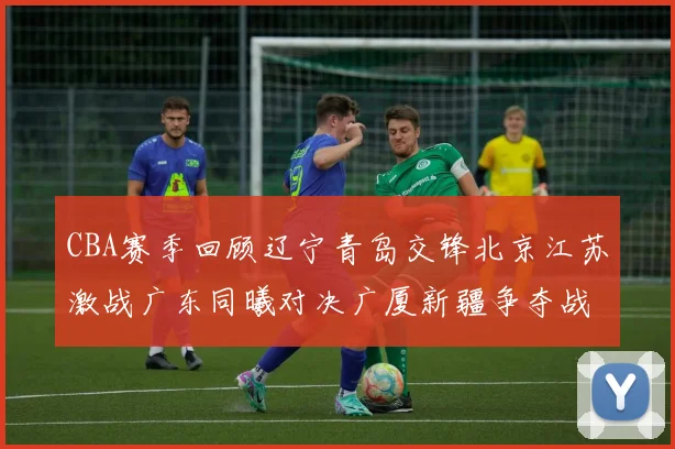 CBA赛季回顾辽宁青岛交锋北京江苏激战广东同曦对决广厦新疆争夺战精彩纷呈