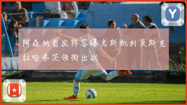 阿森纳首发阵容曝光斯凯利莫斯克拉哈弗茨领衔出战