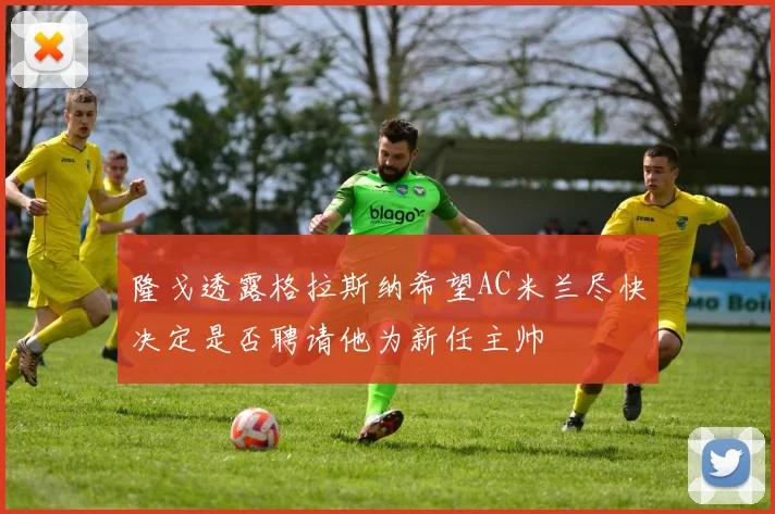 隆戈透露格拉斯纳希望AC米兰尽快决定是否聘请他为新任主帅