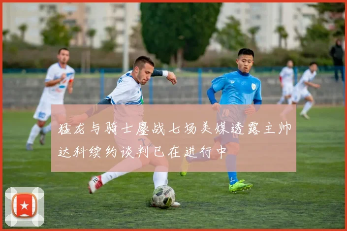 猛龙与骑士鏖战七场美媒透露主帅达科续约谈判已在进行中
