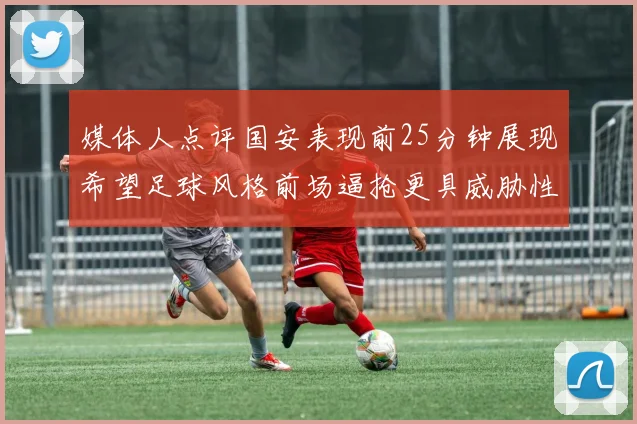 媒体人点评国安表现前25分钟展现希望足球风格前场逼抢更具威胁性
