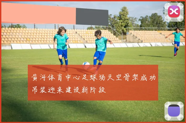 黄河体育中心足球场天空骨架成功吊装迎来建设新阶段