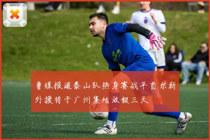 鲁媒报道泰山队热身赛战平首尔新外援将于广州集结放假三天