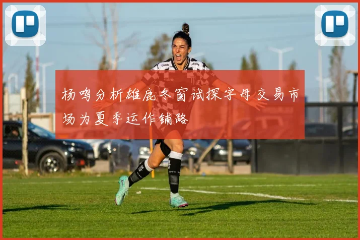 杨鸣分析雄鹿冬窗试探字母交易市场为夏季运作铺路
