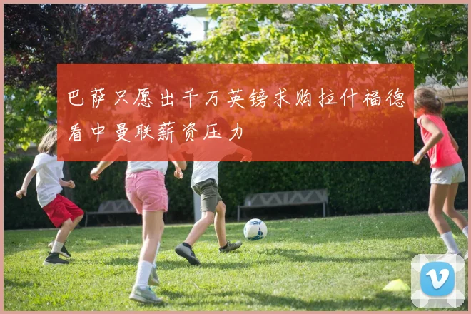 巴萨只愿出千万英镑求购拉什福德看中曼联薪资压力