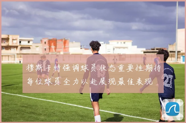 穆斯卡特强调球员状态重要性期待每位球员全力以赴展现最佳表现