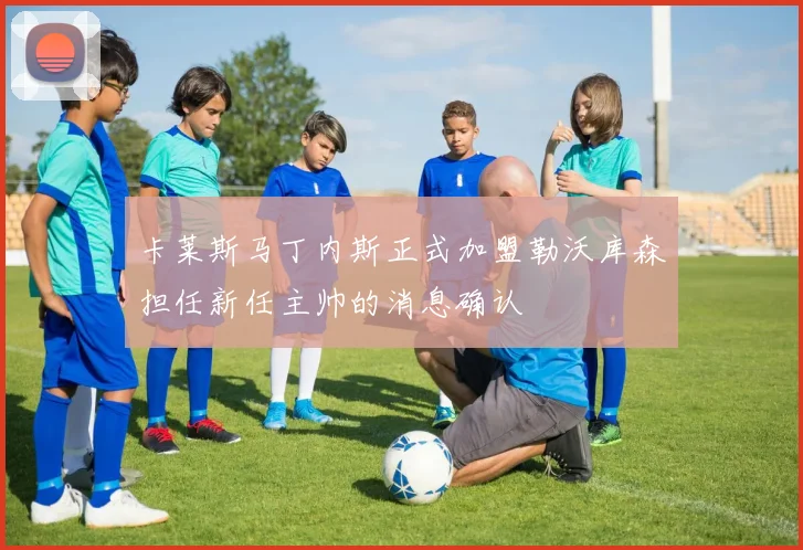 卡莱斯马丁内斯正式加盟勒沃库森担任新任主帅的消息确认