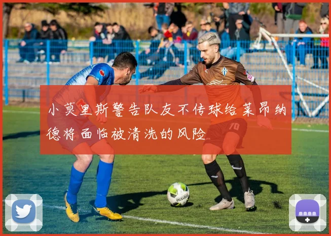 小莫里斯警告队友不传球给莱昂纳德将面临被清洗的风险