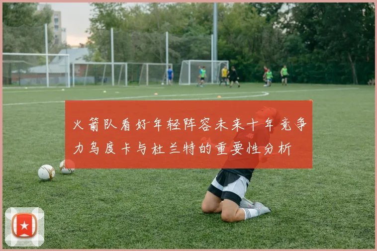 火箭队看好年轻阵容未来十年竞争力乌度卡与杜兰特的重要性分析
