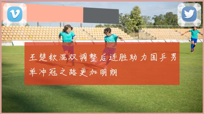 王楚钦混双调整后连胜助力国乒男单冲冠之路更加明朗